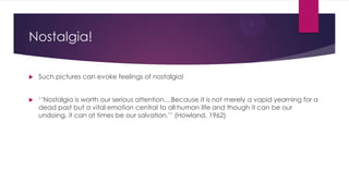 Nostalgia!


Such pictures can evoke feelings of nostalgia!



„„Nostalgia is worth our serious attention....Because it is not merely a vapid yearning for a
dead past but a vital emotion central to all human life and though it can be our
undoing, it can at times be our salvation.‟‟ (Howland, 1962)

 