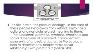  This

ties in with „the product ecology.‟ In the case of
these people living away from Ireland, Tayto has a
cultural and nostalgia related meaning to them.
„„The functional, aesthetic, symbolic, emotional and
social dimensions of a product, combined with
other units of analysis, or factors, in the ecology,
help to describe how people make social
relationships with products.’’ (Forlizzi, 2008)

 