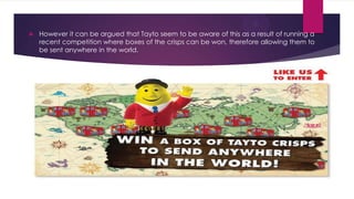 

However it can be argued that Tayto seem to be aware of this as a result of running a
recent competition where boxes of the crisps can be won, therefore allowing them to
be sent anywhere in the world.

 