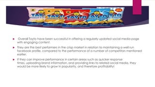 

Overall Tayto have been successful in offering a regularly updated social media page
with engaging content.



They are the best performers in the crisp market in relation to maintaining a well run
facebook profile, compared to the performance of a number of competitors mentioned
earlier.



If they can improve performance in certain areas such as quicker response
times, uploading brand information, and providing links to related social media, they
would be more likely to grow in popularity, and therefore profitability!

 