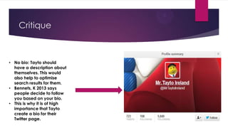 Critique

• No bio: Tayto should
have a description about
themselves. This would
also help to optimise
search results for them.
• Bennets, K 2013 says
people decide to follow
you based on your bio.
• This is why it is of high
importance that Tayto
create a bio for their
Twitter page.

 