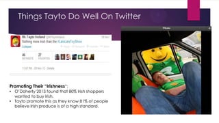 Things Tayto Do Well On Twitter

Promoting Their “Irishness”:

• O‟Doherty 2013 found that 80% Irish shoppers
wanted to buy Irish.
• Tayto promote this as they know 81% of people
believe Irish produce is of a high standard.

 