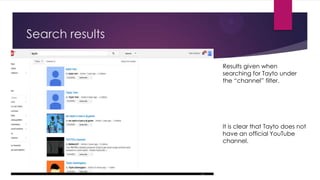 Search results
Results given when
searching for Tayto under
the “channel” filter.

It is clear that Tayto does not
have an official YouTube
channel.

 