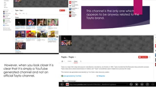 This channel is the only one which
appears to be anyway related to the
Tayto brand.

However, when you look closer it is
clear that it is simply a YouTube
generated channel and not an
official Tayto channel.

 
