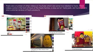

There are a number of other videos on YouTube which are some how related to Tayto. These
videos come in the form of tours of the Tayto factory, a day out at Tayto park, old Tayto adverts
and customer reviews of Tayto products.

 