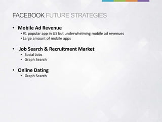 FACEBOOK FUTURE STRATEGIES
• Mobile Ad Revenue
   • #1 popular app in US but underwhelming mobile ad revenues
   • Large amount of mobile apps

• Job Search & Recruitment Market
   • Social Jobs
   • Graph Search

• Online Dating
   • Graph Search
 