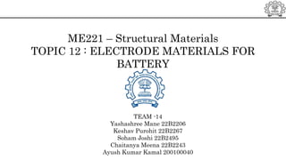 ME221 – Structural Materials
TOPIC 12 : ELECTRODE MATERIALS FOR
BATTERY
TEAM -14
Yashashree Mane 22B2206
Keshav Purohit 22B2267
Soham Joshi 22B2495
Chaitanya Meena 22B2243
Ayush Kumar Kamal 200100040
 