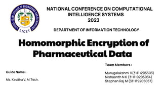 NATIONAL CONFERENCE ON COMPUTATIONAL
INTELLIGENCE SYSTEMS
2023
DEPARTMENT OF INFORMATION TECHNOLOGY
Homomorphic Encryption of
Pharmaceutical Data
Guide Name :
Ms. Kavitha V, M.Tech.
Team Members :
Murugalakshmi V(31111205303)
Nishaanth N K (311119205034)
Stephan Raj M (311119205057)
 