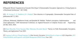 REFERENCES
[1]Segundo Moisés Toapanta,Javier Gonzalo Ortiz Rojas“A Homomorphic Encryption Approach in a Voting System in
a Distributed Architecture” OCT 2020.
[2]A. B. Levina; V. Y. Kadykov; D. I. Kaplun“ New direction in Cryptography: Homomorphic Encryption“date of
publication OCT 2, 2021
[3]Nassar, Mohamed, Abdelkarim Erradi, and Qutaibah M. Malluhi. "Paillier's encryption: Implementation and
cloud applications." 2020 International Conference on Applied Research in Computer Science and Engineering
(ICAR). IEEE, 2020..
[4]Chiara Marcolla; Victor Sucasas; Marc Manzano; Riccardo Bassoli “Survey on Fully Homomorphic Encryption,
Theory, and Applications”4 oct 2022.
[5] Yuanting Lu;Weiwei Zhang;Lingming Cao,Data Security Encryption Method Based on Improved AES Alogorithm ,2022
Global Reliability and Prognostics and Health Management (PHM-Yantai) Year: 2022
 