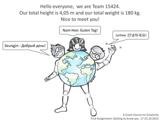 Hello everyone, we are Team 15424.
        Our total height is 4,05 m and our total weight is 180 kg.
                            Nice to meet you!
                            Nam-Hee: Guten Tag!
                                                              Junhee :안녕하세요!

Seungjin : Добрый день!




                                                                    A Crash Course on Creativity
                                           First Assignment: Getting to know you 17-23.10.2012
 