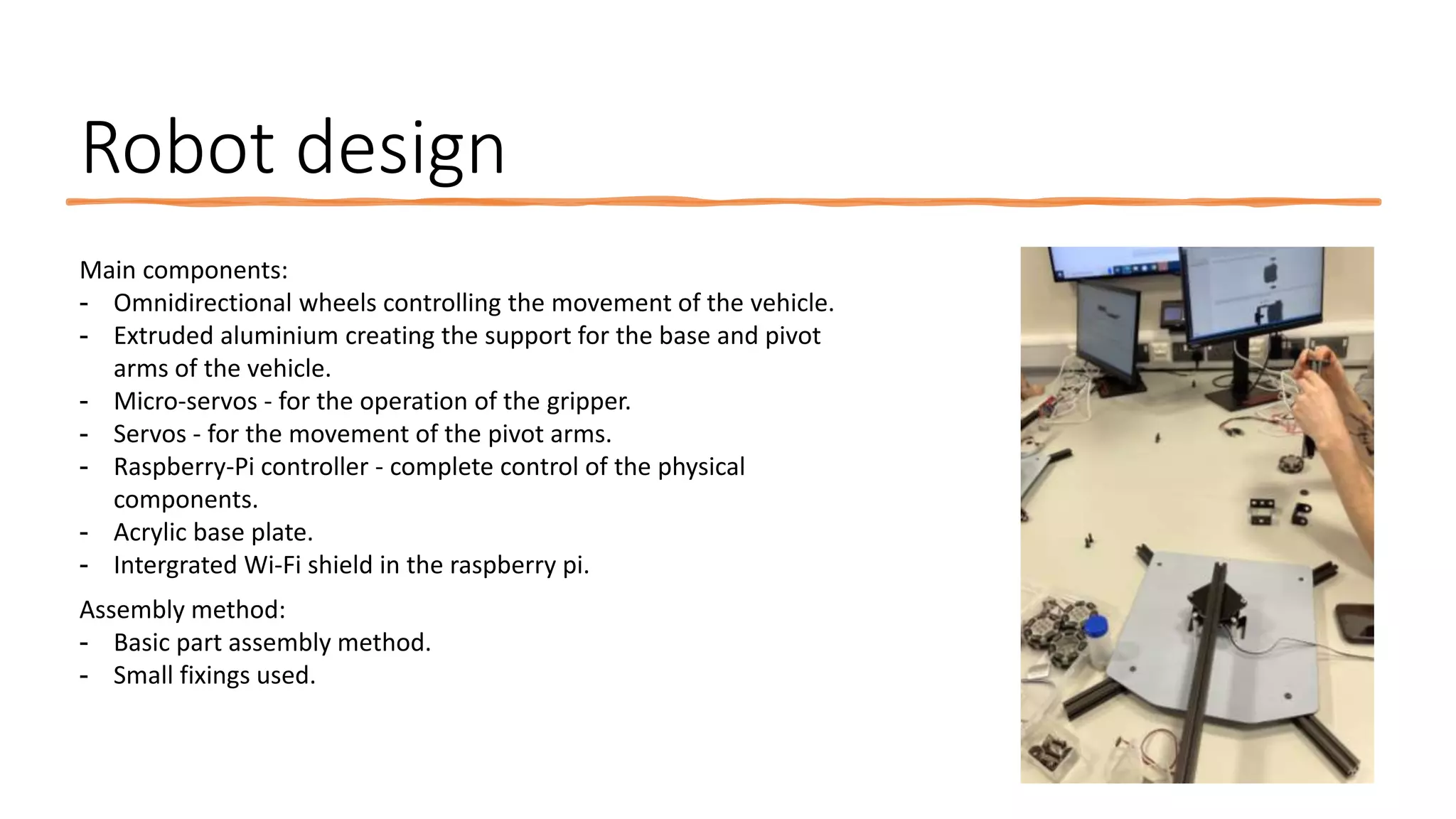 Robot design
Main components:
- Omnidirectional wheels controlling the movement of the vehicle.
- Extruded aluminium creating the support for the base and pivot
arms of the vehicle.
- Micro-servos - for the operation of the gripper.
- Servos - for the movement of the pivot arms.
- Raspberry-Pi controller - complete control of the physical
components.
- Acrylic base plate.
- Intergrated Wi-Fi shield in the raspberry pi.
Assembly method:
- Basic part assembly method.
- Small fixings used.
 