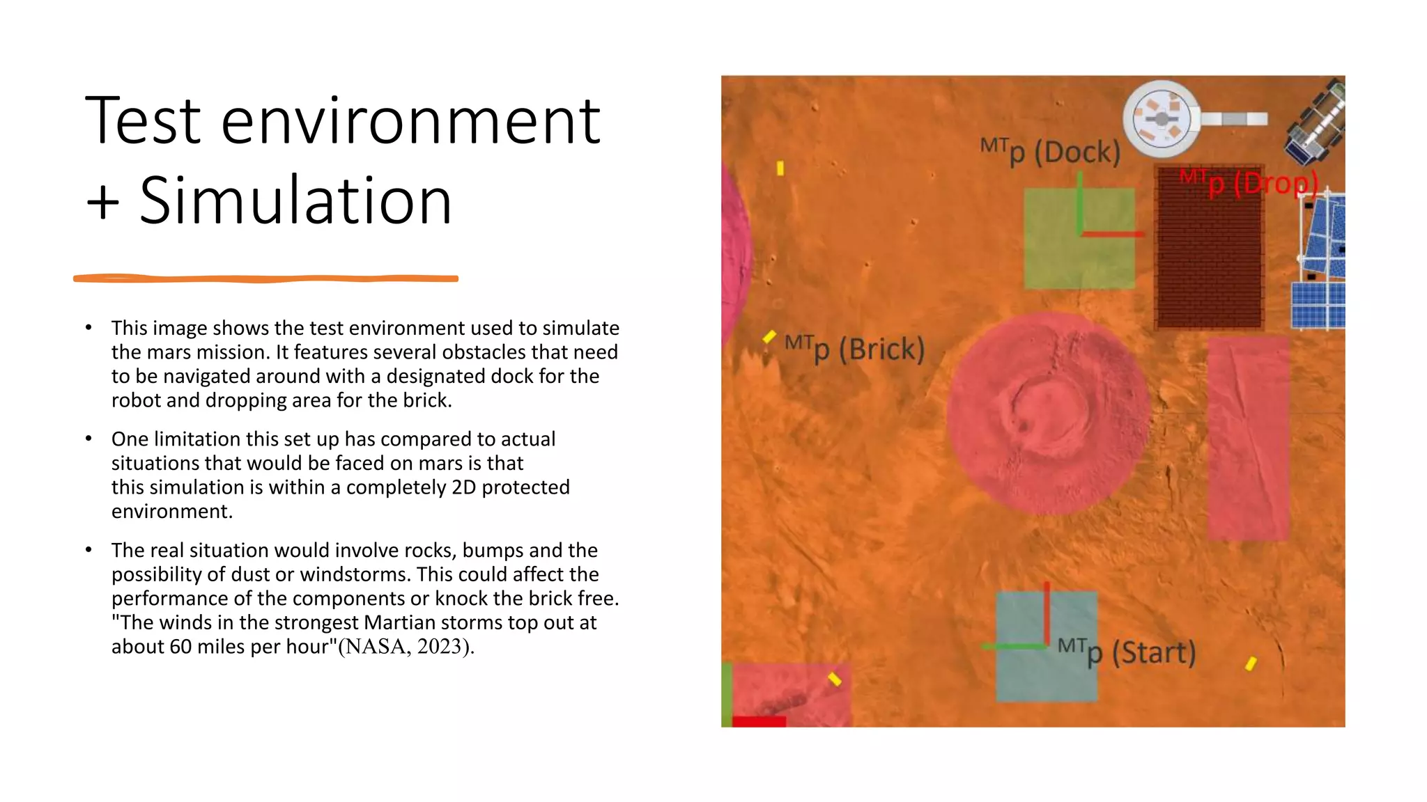 Test environment
+ Simulation
• This image shows the test environment used to simulate
the mars mission. It features several obstacles that need
to be navigated around with a designated dock for the
robot and dropping area for the brick.
• One limitation this set up has compared to actual
situations that would be faced on mars is that
this simulation is within a completely 2D protected
environment.
• The real situation would involve rocks, bumps and the
possibility of dust or windstorms. This could affect the
performance of the components or knock the brick free.
"The winds in the strongest Martian storms top out at
about 60 miles per hour"(NASA, 2023).
 