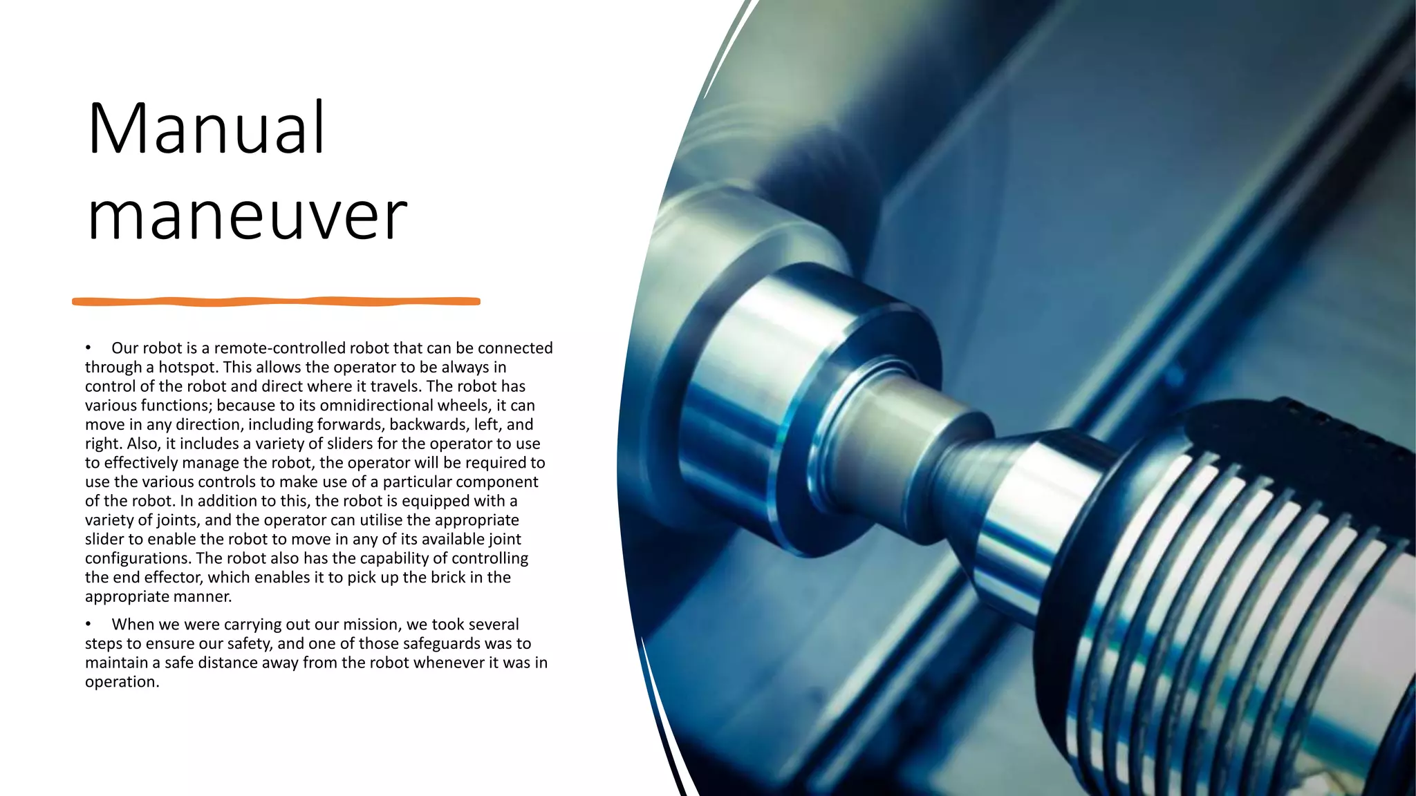 Manual
maneuver
• Our robot is a remote-controlled robot that can be connected
through a hotspot. This allows the operator to be always in
control of the robot and direct where it travels. The robot has
various functions; because to its omnidirectional wheels, it can
move in any direction, including forwards, backwards, left, and
right. Also, it includes a variety of sliders for the operator to use
to effectively manage the robot, the operator will be required to
use the various controls to make use of a particular component
of the robot. In addition to this, the robot is equipped with a
variety of joints, and the operator can utilise the appropriate
slider to enable the robot to move in any of its available joint
configurations. The robot also has the capability of controlling
the end effector, which enables it to pick up the brick in the
appropriate manner.
• When we were carrying out our mission, we took several
steps to ensure our safety, and one of those safeguards was to
maintain a safe distance away from the robot whenever it was in
operation.
 