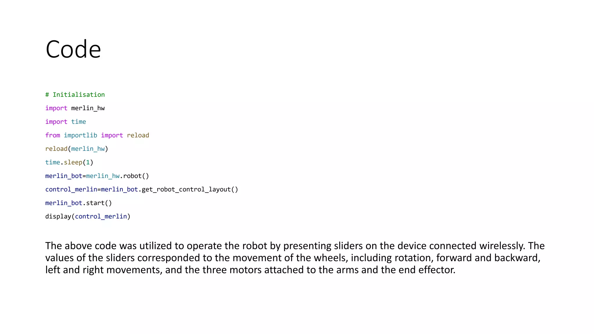 Code
# Initialisation
import merlin_hw
import time
from importlib import reload
reload(merlin_hw)
time.sleep(1)
merlin_bot=merlin_hw.robot()
control_merlin=merlin_bot.get_robot_control_layout()
merlin_bot.start()
display(control_merlin)
The above code was utilized to operate the robot by presenting sliders on the device connected wirelessly. The
values of the sliders corresponded to the movement of the wheels, including rotation, forward and backward,
left and right movements, and the three motors attached to the arms and the end effector.
 