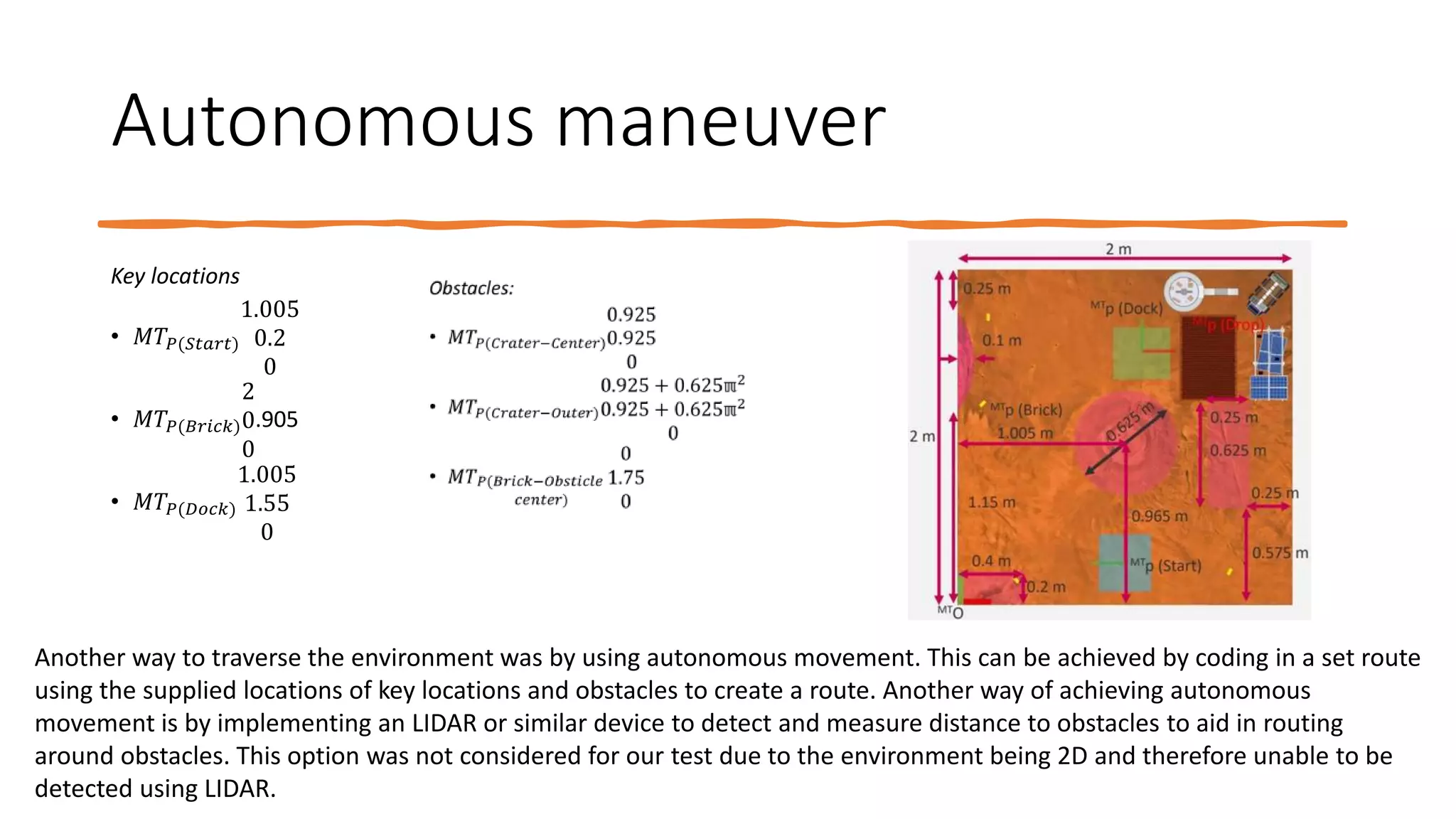 Autonomous maneuver
Key locations
• 𝑀𝑇𝑃(𝑆𝑡𝑎𝑟𝑡)
1.005
0.2
0
• 𝑀𝑇𝑃(𝐵𝑟𝑖𝑐𝑘)
2
0
0
.905
• 𝑀𝑇𝑃(𝐷𝑜𝑐𝑘)
1.005
1.55
0
Another way to traverse the environment was by using autonomous movement. This can be achieved by coding in a set route
using the supplied locations of key locations and obstacles to create a route. Another way of achieving autonomous
movement is by implementing an LIDAR or similar device to detect and measure distance to obstacles to aid in routing
around obstacles. This option was not considered for our test due to the environment being 2D and therefore unable to be
detected using LIDAR.
 