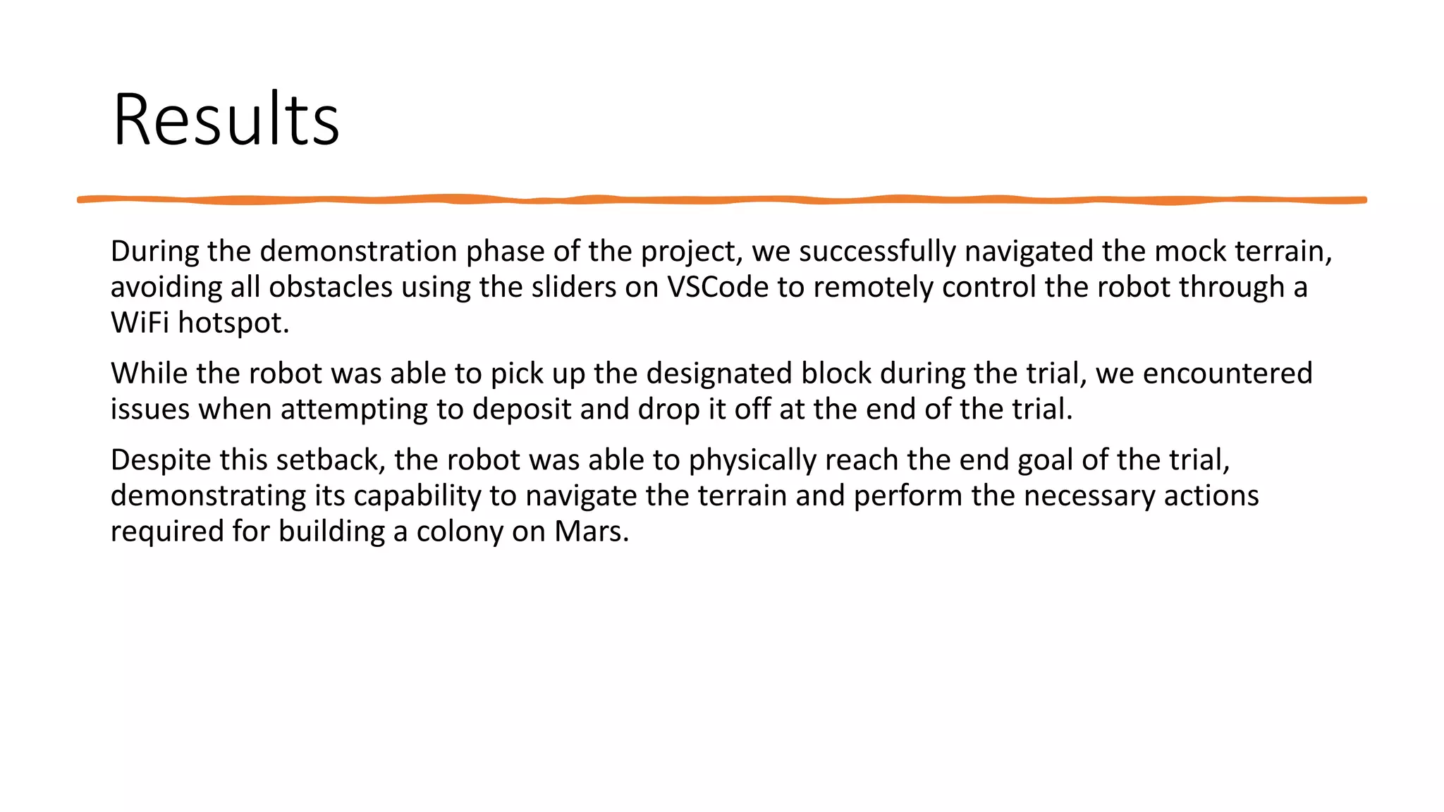 Results
During the demonstration phase of the project, we successfully navigated the mock terrain,
avoiding all obstacles using the sliders on VSCode to remotely control the robot through a
WiFi hotspot.
While the robot was able to pick up the designated block during the trial, we encountered
issues when attempting to deposit and drop it off at the end of the trial.
Despite this setback, the robot was able to physically reach the end goal of the trial,
demonstrating its capability to navigate the terrain and perform the necessary actions
required for building a colony on Mars.
 