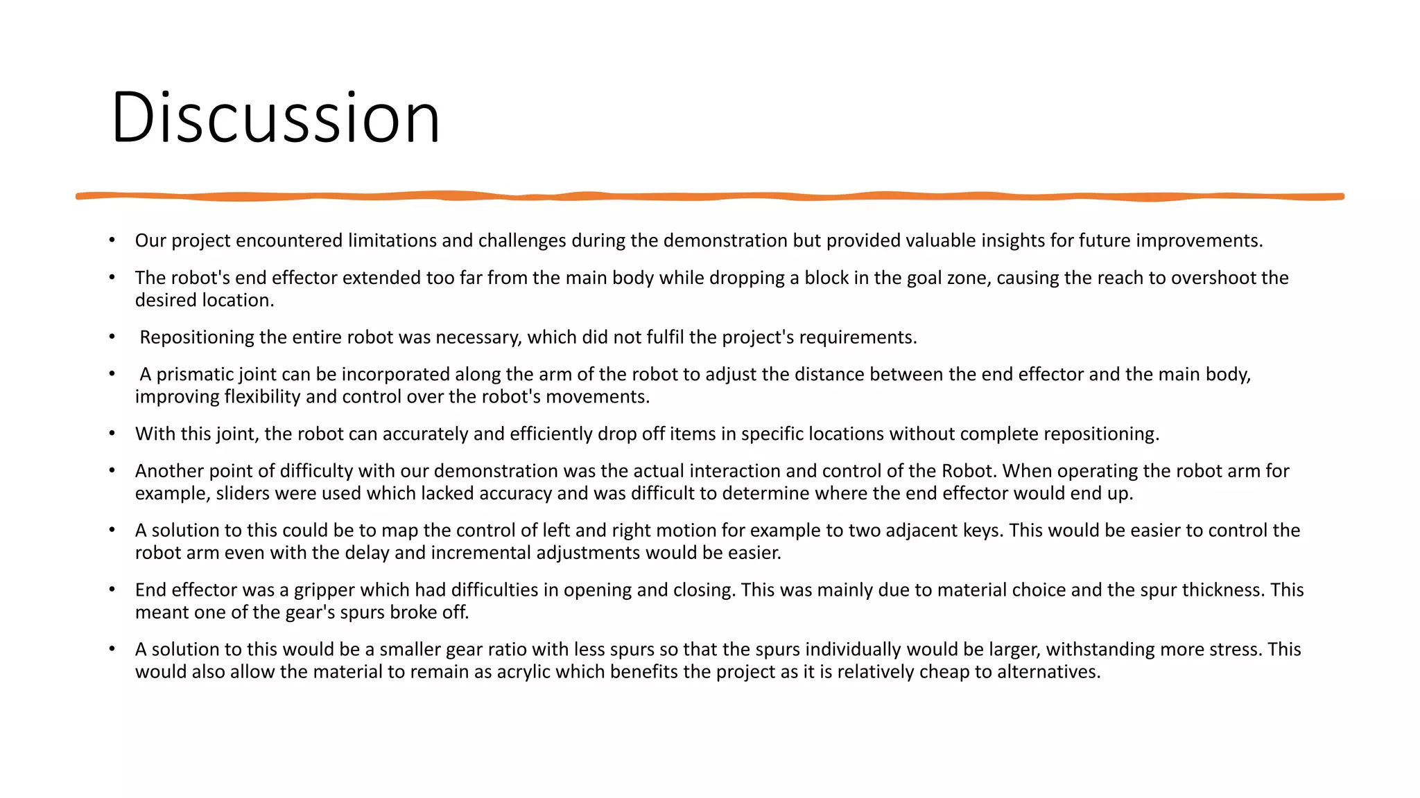 Discussion
• Our project encountered limitations and challenges during the demonstration but provided valuable insights for future improvements.
• The robot's end effector extended too far from the main body while dropping a block in the goal zone, causing the reach to overshoot the
desired location.
• Repositioning the entire robot was necessary, which did not fulfil the project's requirements.
• A prismatic joint can be incorporated along the arm of the robot to adjust the distance between the end effector and the main body,
improving flexibility and control over the robot's movements.
• With this joint, the robot can accurately and efficiently drop off items in specific locations without complete repositioning.
• Another point of difficulty with our demonstration was the actual interaction and control of the Robot. When operating the robot arm for
example, sliders were used which lacked accuracy and was difficult to determine where the end effector would end up.
• A solution to this could be to map the control of left and right motion for example to two adjacent keys. This would be easier to control the
robot arm even with the delay and incremental adjustments would be easier.
• End effector was a gripper which had difficulties in opening and closing. This was mainly due to material choice and the spur thickness. This
meant one of the gear's spurs broke off.
• A solution to this would be a smaller gear ratio with less spurs so that the spurs individually would be larger, withstanding more stress. This
would also allow the material to remain as acrylic which benefits the project as it is relatively cheap to alternatives.
 