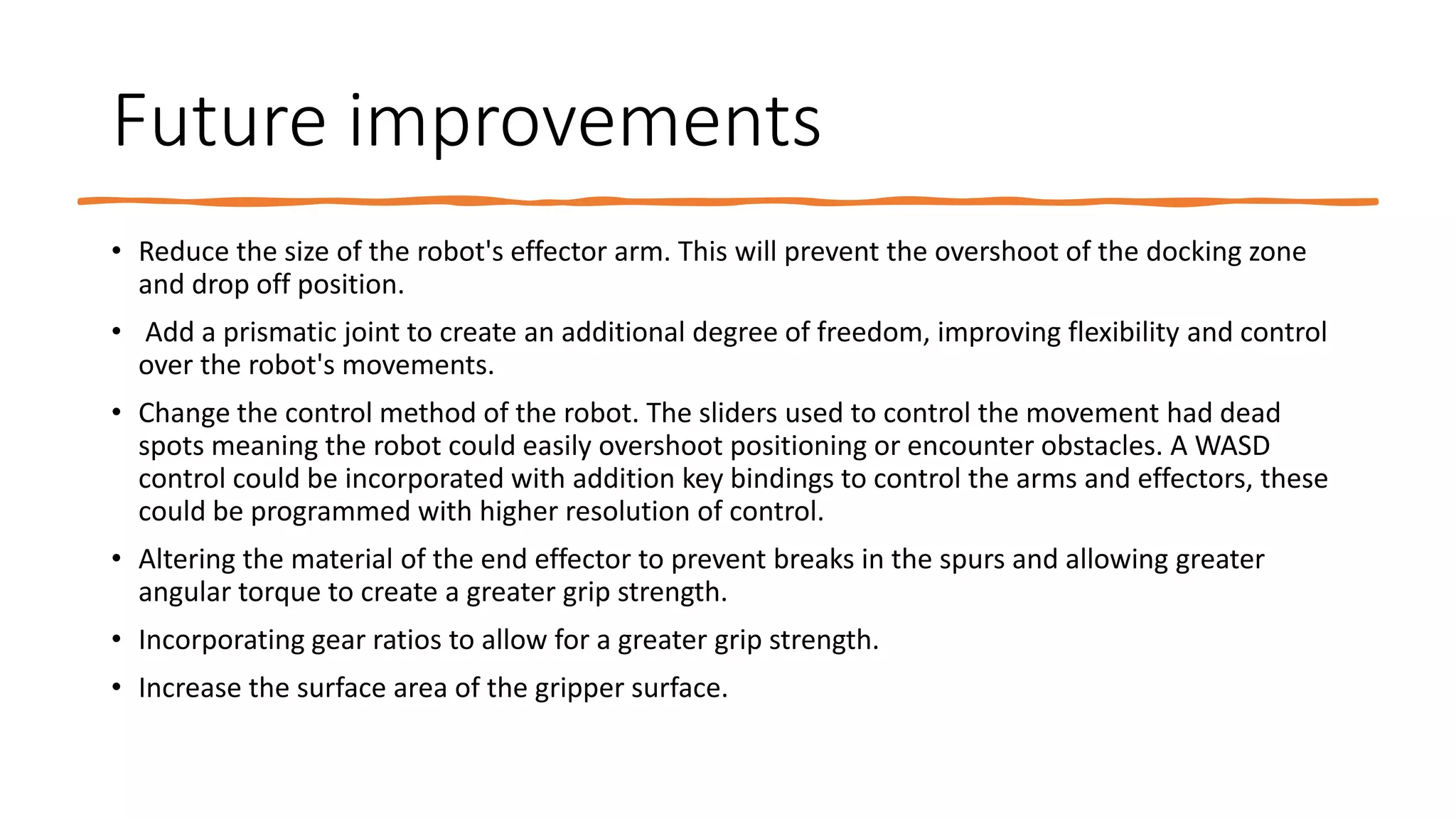 Future improvements
• Reduce the size of the robot's effector arm. This will prevent the overshoot of the docking zone
and drop off position.
• Add a prismatic joint to create an additional degree of freedom, improving flexibility and control
over the robot's movements.
• Change the control method of the robot. The sliders used to control the movement had dead
spots meaning the robot could easily overshoot positioning or encounter obstacles. A WASD
control could be incorporated with addition key bindings to control the arms and effectors, these
could be programmed with higher resolution of control.
• Altering the material of the end effector to prevent breaks in the spurs and allowing greater
angular torque to create a greater grip strength.
• Incorporating gear ratios to allow for a greater grip strength.
• Increase the surface area of the gripper surface.
 
