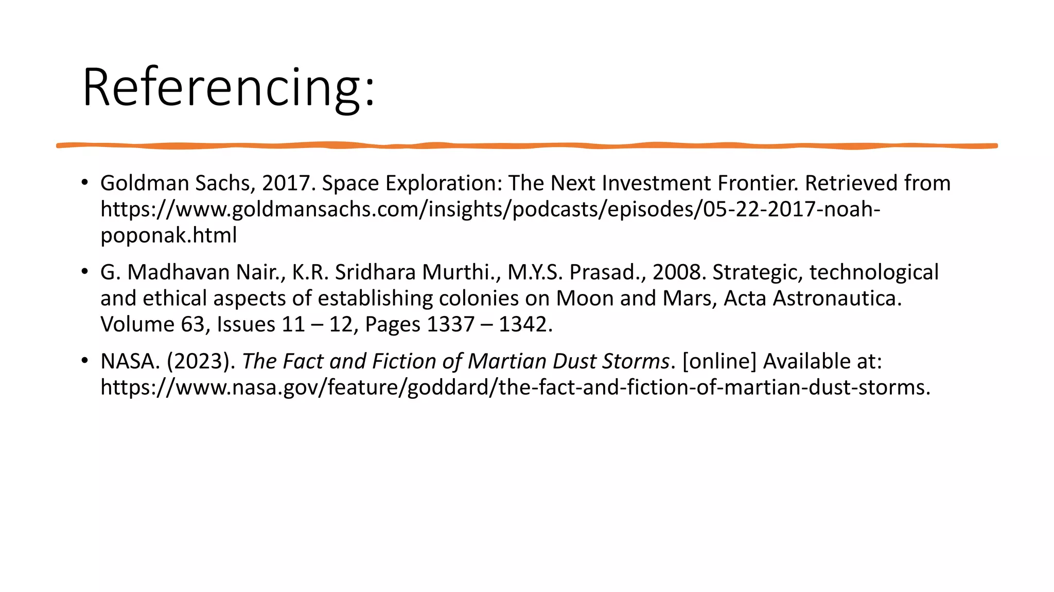 Referencing:
• Goldman Sachs, 2017. Space Exploration: The Next Investment Frontier. Retrieved from
https://www.goldmansachs.com/insights/podcasts/episodes/05-22-2017-noah-
poponak.html
• G. Madhavan Nair., K.R. Sridhara Murthi., M.Y.S. Prasad., 2008. Strategic, technological
and ethical aspects of establishing colonies on Moon and Mars, Acta Astronautica.
Volume 63, Issues 11 – 12, Pages 1337 – 1342.
• NASA. (2023). The Fact and Fiction of Martian Dust Storms. [online] Available at:
https://www.nasa.gov/feature/goddard/the-fact-and-fiction-of-martian-dust-storms.
 