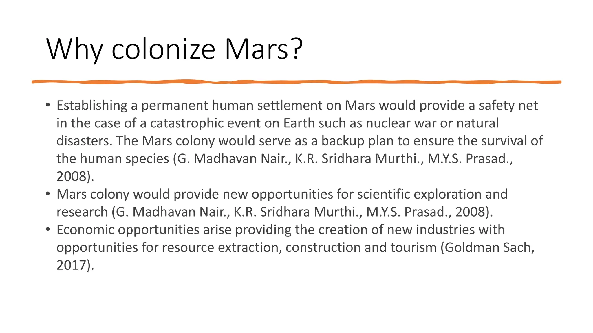 Why colonize Mars?
• Establishing a permanent human settlement on Mars would provide a safety net
in the case of a catastrophic event on Earth such as nuclear war or natural
disasters. The Mars colony would serve as a backup plan to ensure the survival of
the human species (G. Madhavan Nair., K.R. Sridhara Murthi., M.Y.S. Prasad.,
2008).
• Mars colony would provide new opportunities for scientific exploration and
research (G. Madhavan Nair., K.R. Sridhara Murthi., M.Y.S. Prasad., 2008).
• Economic opportunities arise providing the creation of new industries with
opportunities for resource extraction, construction and tourism (Goldman Sach,
2017).
 