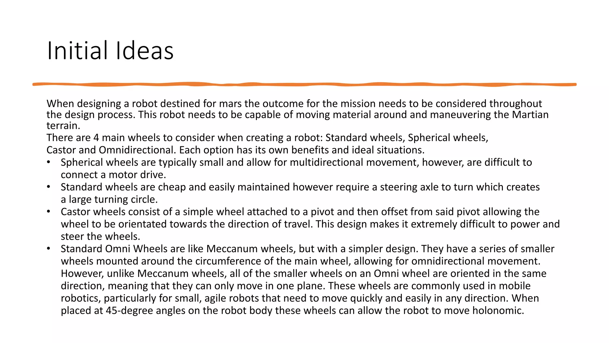 Initial Ideas
When designing a robot destined for mars the outcome for the mission needs to be considered throughout
the design process. This robot needs to be capable of moving material around and maneuvering the Martian
terrain.
There are 4 main wheels to consider when creating a robot: Standard wheels, Spherical wheels,
Castor and Omnidirectional. Each option has its own benefits and ideal situations.
• Spherical wheels are typically small and allow for multidirectional movement, however, are difficult to
connect a motor drive.
• Standard wheels are cheap and easily maintained however require a steering axle to turn which creates
a large turning circle.
• Castor wheels consist of a simple wheel attached to a pivot and then offset from said pivot allowing the
wheel to be orientated towards the direction of travel. This design makes it extremely difficult to power and
steer the wheels.
• Standard Omni Wheels are like Meccanum wheels, but with a simpler design. They have a series of smaller
wheels mounted around the circumference of the main wheel, allowing for omnidirectional movement.
However, unlike Meccanum wheels, all of the smaller wheels on an Omni wheel are oriented in the same
direction, meaning that they can only move in one plane. These wheels are commonly used in mobile
robotics, particularly for small, agile robots that need to move quickly and easily in any direction. When
placed at 45-degree angles on the robot body these wheels can allow the robot to move holonomic.
 