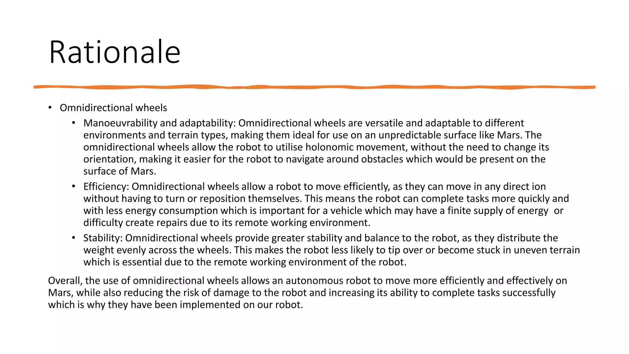 Rationale
• Omnidirectional wheels
• Manoeuvrability and adaptability: Omnidirectional wheels are versatile and adaptable to different
environments and terrain types, making them ideal for use on an unpredictable surface like Mars. The
omnidirectional wheels allow the robot to utilise holonomic movement, without the need to change its
orientation, making it easier for the robot to navigate around obstacles which would be present on the
surface of Mars.
• Efficiency: Omnidirectional wheels allow a robot to move efficiently, as they can move in any direct ion
without having to turn or reposition themselves. This means the robot can complete tasks more quickly and
with less energy consumption which is important for a vehicle which may have a finite supply of energy or
difficulty create repairs due to its remote working environment.
• Stability: Omnidirectional wheels provide greater stability and balance to the robot, as they distribute the
weight evenly across the wheels. This makes the robot less likely to tip over or become stuck in uneven terrain
which is essential due to the remote working environment of the robot.
Overall, the use of omnidirectional wheels allows an autonomous robot to move more efficiently and effectively on
Mars, while also reducing the risk of damage to the robot and increasing its ability to complete tasks successfully
which is why they have been implemented on our robot.
 