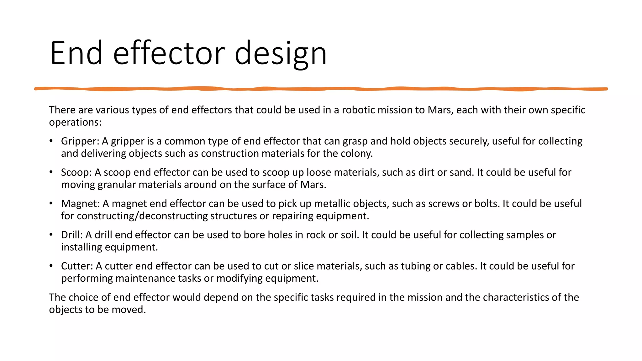 End effector design
There are various types of end effectors that could be used in a robotic mission to Mars, each with their own specific
operations:
• Gripper: A gripper is a common type of end effector that can grasp and hold objects securely, useful for collecting
and delivering objects such as construction materials for the colony.
• Scoop: A scoop end effector can be used to scoop up loose materials, such as dirt or sand. It could be useful for
moving granular materials around on the surface of Mars.
• Magnet: A magnet end effector can be used to pick up metallic objects, such as screws or bolts. It could be useful
for constructing/deconstructing structures or repairing equipment.
• Drill: A drill end effector can be used to bore holes in rock or soil. It could be useful for collecting samples or
installing equipment.
• Cutter: A cutter end effector can be used to cut or slice materials, such as tubing or cables. It could be useful for
performing maintenance tasks or modifying equipment.
The choice of end effector would depend on the specific tasks required in the mission and the characteristics of the
objects to be moved.
 