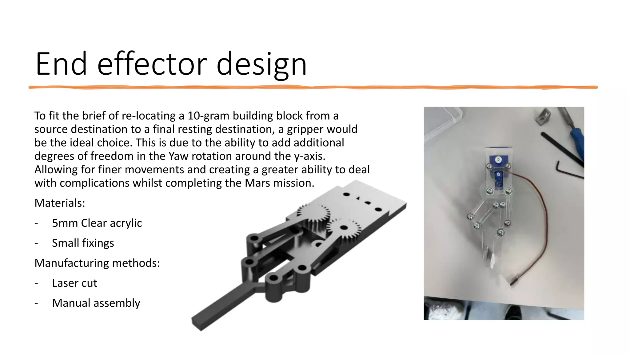 End effector design
To fit the brief of re-locating a 10-gram building block from a
source destination to a final resting destination, a gripper would
be the ideal choice. This is due to the ability to add additional
degrees of freedom in the Yaw rotation around the y-axis.
Allowing for finer movements and creating a greater ability to deal
with complications whilst completing the Mars mission.
Materials:
- 5mm Clear acrylic
- Small fixings
Manufacturing methods:
- Laser cut
- Manual assembly
 