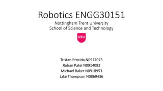 Robotics ENGG30151
Nottingham Trent University
School of Science and Technology
Tristan Procida N0972073
Rohan Patel N0914092
Michael Baker N0918953
Jake Thompson N0869436
 