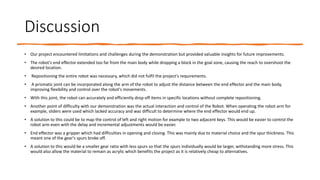 Discussion
• Our project encountered limitations and challenges during the demonstration but provided valuable insights for future improvements.
• The robot's end effector extended too far from the main body while dropping a block in the goal zone, causing the reach to overshoot the
desired location.
• Repositioning the entire robot was necessary, which did not fulfil the project's requirements.
• A prismatic joint can be incorporated along the arm of the robot to adjust the distance between the end effector and the main body,
improving flexibility and control over the robot's movements.
• With this joint, the robot can accurately and efficiently drop off items in specific locations without complete repositioning.
• Another point of difficulty with our demonstration was the actual interaction and control of the Robot. When operating the robot arm for
example, sliders were used which lacked accuracy and was difficult to determine where the end effector would end up.
• A solution to this could be to map the control of left and right motion for example to two adjacent keys. This would be easier to control the
robot arm even with the delay and incremental adjustments would be easier.
• End effector was a gripper which had difficulties in opening and closing. This was mainly due to material choice and the spur thickness. This
meant one of the gear's spurs broke off.
• A solution to this would be a smaller gear ratio with less spurs so that the spurs individually would be larger, withstanding more stress. This
would also allow the material to remain as acrylic which benefits the project as it is relatively cheap to alternatives.
 
