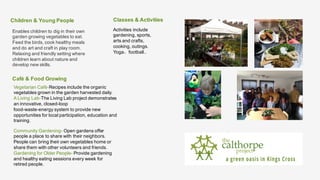 Children & Young People
Enables children to dig in their own
garden growing vegetables to eat.
Feed the birds, cook healthy meals
and do art and craft in play room.
Relaxing and friendly setting where
children learn about nature and
develop new skills.
Activities include
gardening, sports,
arts and crafts,
cooking, outings.
Yoga，football..
Classes & Activities
Café & Food Growing
Vegetarian Café-Recipes include the organic
vegetables grown in the garden harvested daily.
A Living Lab-The Living Lab project demonstrates
an innovative, closed-loop
food-waste-energy system to provide new
opportunities for local participation, education and
training.
Community Gardening- Open gardens offer
people a place to share with their neighbors.
People can bring their own vegetables home or
share them with other volunteers and friends.
Gardening for Older People- Provide gardening
and healthy eating sessions every week for
retired people.
 
