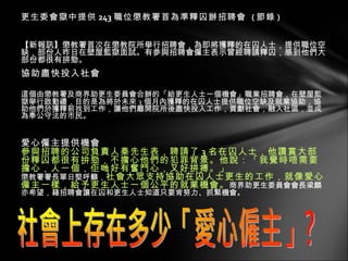 更生委會獄中提供 243 職位懲教署首為準釋囚辦招聘會  ( 節錄 ) 【新報訊】懲教署首次在懲教院所舉行招聘會，為即將獲釋的在囚人士，提供職位空缺，部份人昨日在壁屋監獄面試。有参與招聘會僱主表示曾經聘請釋囚，感到他們大部份都很有拼勁。 協助盡快投入社會 這個由懲教署及商界助更生委員會合辦的「給更生人士一個機會」職業招聘會，在壁屋監獄舉行啟動禮，目的是為將於未來 3 個月內獲釋的在囚人士提供職位空缺及就業協助，協助他們於獲釋前找到工作，讓他們離開院所後盡快投入工作，貢獻社會，融入社區，並成為奉公守法的市民。 愛心僱主提供機會 參與招聘的公司負責人秦先生表，聘請了 3 名在囚人士，他讚賞大部份釋囚都很有拚勁，不擔心他們的犯罪背景。他說：「我覺時唔需要擔心，人一個，佢哋好有奮鬥心，又好拼搏。」 懲教署署長單日堅呼籲， 社會大眾支持協助在囚人士更生的工作，就像愛心僱主一樣，給予更生人士一個公平的就業機會。 商界助更生委員會會長梁麟亦希望，藉招聘會讓在囚和更生人士知道只要肯努力、抓緊機會。 