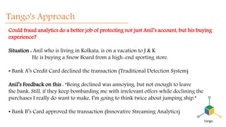 Tango's Approach
Could fraud analytics do a better job of protecting not just Anil’s account, but his buying
experience?
Situation : Anil who is living in Kolkata, is on a vacation to J & K.
He is buying a Snow Board from a high-end sporting store.
• Bank A’s Credit Card declined the transaction (Traditional Detection System)
Anil’s Feedback on this : “Being declined was annoying, but not enough to leave
the bank. Still, if they keep bombarding me with irrelevant offers while declining the
purchases I really do want to make, I’m going to think twice about jumping ship.”
• Bank B’s Card approved the transaction (Innovative Streaming Analytics)
 