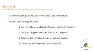 Support
The Product includes one-year free Tango Care subscription.
Tango Care package includes:
One-Day Hands-on Product Training at Client’s Location.
Dedicated Support Assistant with 24 x 7 Support.
Access to Tango Ticket System for general queries.
Product Quality Inspection every 3 months.
 