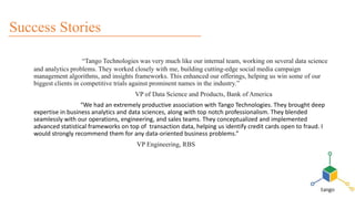 “Tango Technologies was very much like our internal team, working on several data science
and analytics problems. They worked closely with me, building cutting-edge social media campaign
management algorithms, and insights frameworks. This enhanced our offerings, helping us win some of our
biggest clients in competitive trials against prominent names in the industry.”
VP of Data Science and Products, Bank of America
“We had an extremely productive association with Tango Technologies. They brought deep
expertise in business analytics and data sciences, along with top notch professionalism. They blended
seamlessly with our operations, engineering, and sales teams. They conceptualized and implemented
advanced statistical frameworks on top of transaction data, helping us identify credit cards open to fraud. I
would strongly recommend them for any data-oriented business problems.”
VP Engineering, RBS
Success Stories
 