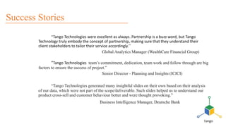 “Tango Technologies were excellent as always. Partnership is a buzz word, but Tango
Technology truly embody the concept of partnership, making sure that they understand their
client stakeholders to tailor their service accordingly.”
Global Analytics Manager (WealthCare Financial Group)
“Tango Technologies team’s commitment, dedication, team work and follow through are big
factors to ensure the success of project.”
Senior Director - Planning and Insights (ICICI)
“Tango Technologies generated many insightful slides on their own based on their analysis
of our data, which were not part of the scope/deliverable. Such slides helped us to understand our
product cross-sell and customer behaviour better and were thought provoking.”
Business Intelligence Manager, Deutsche Bank
Success Stories
 
