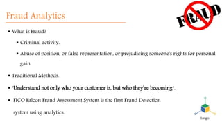 Fraud Analytics
 What is Fraud?
 Criminal activity.
 Abuse of position, or false representation, or prejudicing someone's rights for personal
gain.
 Traditional Methods.
 "Understand not only who your customer is, but who they’re becoming“.
 FICO Falcon Fraud Assessment System is the first Fraud Detection
system using analytics.
 