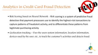Analytics in Credit Card Fraud Detection
 Risk Scoring based on Neural Network - Risk scoring is a system of predictive fraud
detection that payment processors use to identify the highest-risk transactions to
capture patterns of fraudulent activity, and to differentiate these patterns from
legitimate purchasing activity.
 Geolocation tracking – Uses the users system information, location information,
devices used by the user, etc., to track the customer’s activities and detects fraud.
 