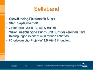 •  Crowdfunding-Plattform für Musik
•  Start: September 2010
•  Zielgruppe: Musik-Artists & Bands
•  Vision: unabhängige Bands und Künstler vereinen, faire
Bedingungen in der Musikbranche schaffen
•  80 erfolgreiche Projekte/ 4,5 Mio.€ finanziert
Sellaband
13.05.2013 Tina Lange, Juliane Möller, Astrid Schneider, Sabrina Schomburg13
 