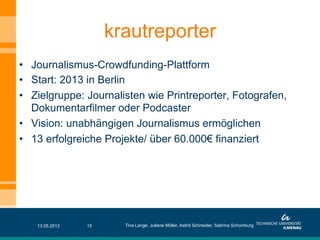 •  Journalismus-Crowdfunding-Plattform
•  Start: 2013 in Berlin
•  Zielgruppe: Journalisten wie Printreporter, Fotografen,
Dokumentarfilmer oder Podcaster
•  Vision: unabhängigen Journalismus ermöglichen
•  13 erfolgreiche Projekte/ über 60.000€ finanziert
krautreporter
13.05.2013 Tina Lange, Juliane Möller, Astrid Schneider, Sabrina Schomburg15
 