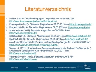 Literaturverzeichnis
•  Ikosom (2013): Crowdfunding-Tipps. Abgerufen am 19.04.2013 von
http://www.ikosom.de/projekte/crowdfunding-tipps/.
•  Krautreporter (2013): Startseite. Abgerufen am 09.05.2013 von https://krautreporter.de/.
•  Respekt.net (2013): Startseite. Abgerufen am 09.05.2013 von http://www.respekt.net/.
•  Sciencestarter (2013): Startseite. Abgerufen am 09.05.2013 von
http://www.sciencestarter.de/.
•  Sellaband (2013): Startseite. Abgerufen am 09.05.2013 von https://www.sellaband.de/.
•  Startnext (2013): Startseite. Abgerufen am 09.05.2013 von http://www.startnext.de/
•  unterfreiemHimmel.net (2013). Was ist Crowdfunding? Abgerufen am 09.05.2013 von
https://www.youtube.com/watch?v=kowE3CrOpMg.
•  Warner, A. (2013). Krautfunding – Deutschland entdeckt die Dankeschön-Ökonomie. 3.
Erweiterte u. überarbeitete Aufl. Abgerufen am 12.04.2013 von
http://www.krautfunding.net/.
•  Visionbakery.com (2013). Startseite. Abgerufen am 09.05.2013 von
http://www.visionbakery.com/.
13.05.2013 Tina Lange, Juliane Möller, Astrid Schneider, Sabrina Schomburg23
 