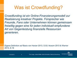 Crowdfunding ist ein Online-Finanzierungsmodell zur
Realisierung kreativer Projekte. Fürsprecher wie
Freunde, Fans oder Unternehmen können gemeinsam
freiwillig gegen eine für jeden individuell empfundene
Art von Gegenleistung finanzielle Ressourcen
generieren.
Eigene Definition auf Basis von Harzer 2013, S.53; Ikosom 2013 & Warner
2013, S.18
13.05.2013 3
Was ist Crowdfunding?
Tina Lange, Juliane Möller, Astrid Schneider, Sabrina Schomburg
 