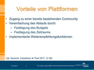 •  Zugang zu einer bereits bestehenden Community
•  Vereinfachung des Ablaufs durch:
–  Festlegung des Budgets
–  Festlegung des Zeitraums
•  Implementierte Weiterempfehlungsfunktionen
Vorteile von Plattformen
13.05.2013 Tina Lange, Juliane Möller, Astrid Schneider, Sabrina Schomburg4
Vgl. Gerecht, Haselbach & Theil 2011, S.160
 