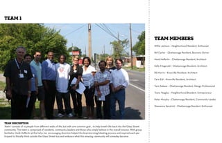 TEAM 1


                                                                                                                                     TEAM MEMBERS
                                                                                                                                     Willie Jackson – Neighborhood Resident, Enthusiast

                                                                                                                                     Bill Carter – Chattanooga Resident, Business Owner

                                                                                                                                     Heidi Heﬀerlin – Chattanooga Resident, Architect

                                                                                                                                     Kelly Fitzgerald – Chattanooga Resident, Architect

                                                                                                                                     Rik Norris – Knoxville Resident, Architect

                                                                                                                                     Faris Eid – Knoxville Resident, Architect

                                                                                                                                     Tavis Salazar – Chattanooga Resident, Design Professional

                                                                                                                                     Travis Yeagley – Neighborhood Resident, Entrepreneur

                                                                                                                                     Peter Murphy – Chattanooga Resident, Community Leader

                                                                                                                                     Shawanna Kendrick – Chattanooga Resident, Enthusiast




Team Description
Team 1 consists of 10 people from diﬀerent walks of life, but with one common goal… to help breath life back into the Glass Street
community. This team is comprised of residents, community leaders and those who simply believe in the overall mission. With group
facilitator Heidi Heﬀerlin at the helm, her encouraging direction helped the brainstorming/ideating process and inspired each par-
ticipant to literally think outside the Glass Street box and embrace what this amazing community will someday become.
 