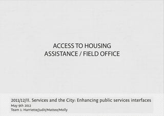 ACCESS TO HOUSING
                     ASSISTANCE / FIELD OFFICE




2011/12/II. Services and the City: Enhancing public services interfaces
May 9th 2012
Team 1: Harriette/Judit/Matteo/Molly
 
