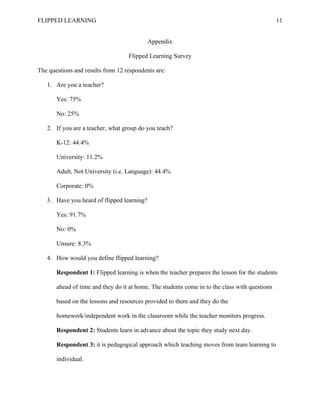 FLIPPED LEARNING 11
Appendix
Flipped Learning Survey
The questions and results from 12 respondents are:
1. Are you a teacher?
Yes: 75%
No: 25%
2. If you are a teacher, what group do you teach?
K-12: 44.4%
University: 11.2%
Adult, Not University (i.e. Language): 44.4%
Corporate: 0%
3. Have you heard of flipped learning?
Yes: 91.7%
No: 0%
Unsure: 8.3%
4. How would you define flipped learning?
Respondent 1: Flipped learning is when the teacher prepares the lesson for the students
ahead of time and they do it at home. The students come in to the class with questions
based on the lessons and resources provided to them and they do the
homework/independent work in the classroom while the teacher monitors progress.
Respondent 2: Students learn in advance about the topic they study next day.
Respondent 3: it is pedagogical approach which teaching moves from team learning to
individual.
 