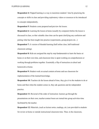 FLIPPED LEARNING 12
Respondent 4: Flipped learning is a way to maximize students’ time by practicing the
concepts or skills in class and providing exploratory videos or resources to be introduced
to concepts independently.
Respondent 5: Students come prepared and preview the lesson.
Respondent 6: Learning the lesson at home (usually by computer) before the lesson is
discussed in class, so that valuable class time can be spent clarifying any confusion and
putting what has been taught into practice (experiments, group projects etc...)
Respondent 7: A version of blended learning (half online class, half traditional
classroom setting).
Respondent 8: Kids are assigned the step by step fundamentals to learn the basics at
home or on their own time, and classroom time is spent working on comprehension or
working through problems together. Essentially a flip of instruction at school and
homework at home.
Respondent 9: Student work on actual content at home and use classroom for
implementation of the learned knowledge.
Respondent 10: Teachers do the lesson ahead of time, they give it to the students to do at
home and then when the student comes in, they ask questions and do independent
practice.
Respondent 11: Reversal of the order of instruction: learners go through the
presentations on their own, teacher-contact hours are turned into group activities time
facilitated by the teacher.
Respondent 12: Materials, (such as lecture notes, readings, etc.) are provided to students
for review at home or outside instructional classroom time. Then, in the classroom,
 