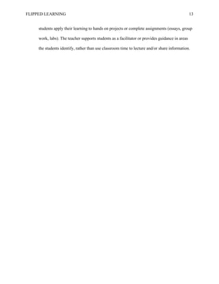 FLIPPED LEARNING 13
students apply their learning to hands on projects or complete assignments (essays, group
work, labs). The teacher supports students as a facilitator or provides guidance in areas
the students identify, rather than use classroom time to lecture and/or share information.
 