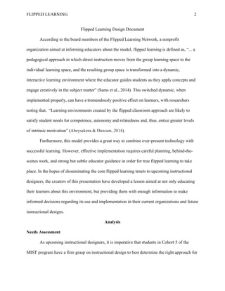 FLIPPED LEARNING 2
Flipped Learning Design Document
According to the board members of the Flipped Learning Network, a nonprofit
organization aimed at informing educators about the model, flipped learning is defined as, “... a
pedagogical approach in which direct instruction moves from the group learning space to the
individual learning space, and the resulting group space is transformed into a dynamic,
interactive learning environment where the educator guides students as they apply concepts and
engage creatively in the subject matter” (Sams et al., 2014). This switched dynamic, when
implemented properly, can have a tremendously positive effect on learners, with researchers
noting that, “Learning environments created by the flipped classroom approach are likely to
satisfy student needs for competence, autonomy and relatedness and, thus, entice greater levels
of intrinsic motivation” (Abeysekera & Dawson, 2014).
Furthermore, this model provides a great way to combine ever-present technology with
successful learning. However, effective implementation requires careful planning, behind-the-
scenes work, and strong but subtle educator guidance in order for true flipped learning to take
place. In the hopes of disseminating the core flipped learning tenets to upcoming instructional
designers, the creators of this presentation have developed a lesson aimed at not only educating
their learners about this environment, but providing them with enough information to make
informed decisions regarding its use and implementation in their current organizations and future
instructional designs.
Analysis
Needs Assessment
As upcoming instructional designers, it is imperative that students in Cohort 5 of the
MIST program have a firm grasp on instructional design to best determine the right approach for
 