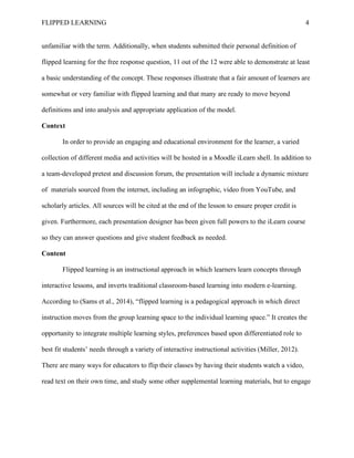 FLIPPED LEARNING 4
unfamiliar with the term. Additionally, when students submitted their personal definition of
flipped learning for the free response question, 11 out of the 12 were able to demonstrate at least
a basic understanding of the concept. These responses illustrate that a fair amount of learners are
somewhat or very familiar with flipped learning and that many are ready to move beyond
definitions and into analysis and appropriate application of the model.
Context
In order to provide an engaging and educational environment for the learner, a varied
collection of different media and activities will be hosted in a Moodle iLearn shell. In addition to
a team-developed pretest and discussion forum, the presentation will include a dynamic mixture
of materials sourced from the internet, including an infographic, video from YouTube, and
scholarly articles. All sources will be cited at the end of the lesson to ensure proper credit is
given. Furthermore, each presentation designer has been given full powers to the iLearn course
so they can answer questions and give student feedback as needed.
Content
Flipped learning is an instructional approach in which learners learn concepts through
interactive lessons, and inverts traditional classroom-based learning into modern e-learning.
According to (Sams et al., 2014), “flipped learning is a pedagogical approach in which direct
instruction moves from the group learning space to the individual learning space.” It creates the
opportunity to integrate multiple learning styles, preferences based upon differentiated role to
best fit students’ needs through a variety of interactive instructional activities (Miller, 2012).
There are many ways for educators to flip their classes by having their students watch a video,
read text on their own time, and study some other supplemental learning materials, but to engage
 